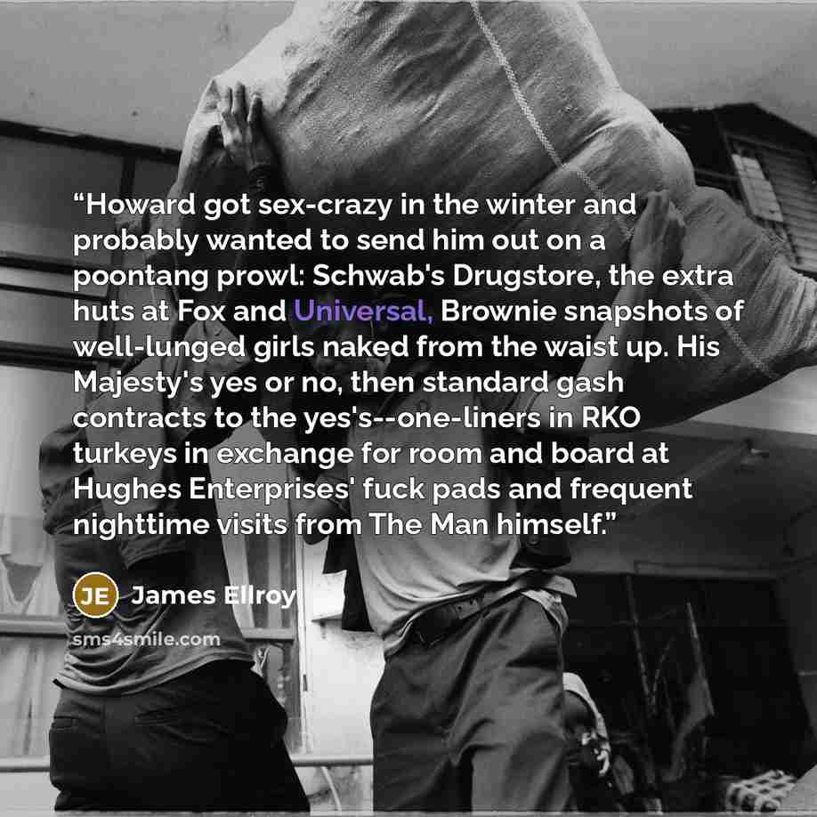 “Howard got sex-crazy in the winter and probably wanted to send him out on a poontang prowl: Schwab's Drugstore, the extra huts at Fox and Universal, Brownie snapshots of well-lunged girls naked from the waist up. His Majesty's yes or no, then standard gash contracts to the yes's--one-liners in RKO…” quote by James Ellroy
