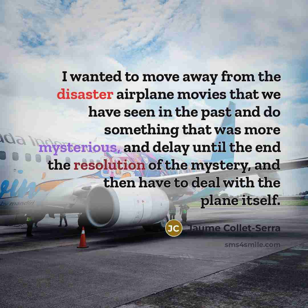 “I wanted to move away from the disaster airplane movies that we have seen in the past and do something that was more mysterious, and delay until the end the resolution of the mystery, and then have to deal with the plane itself.” quote by Jaume Collet-Serra