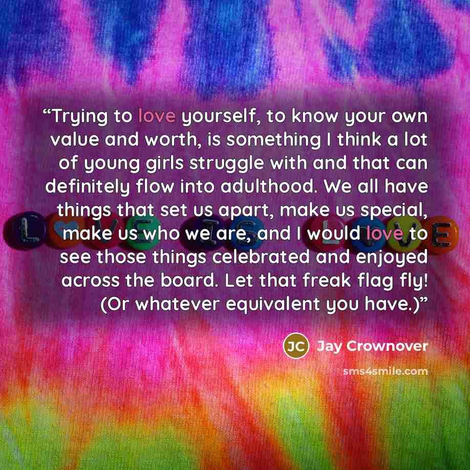 “Trying to love yourself, to know your own value and worth, is something I think a lot of young girls struggle with and that can definitely flow into adulthood. We all have things that set us apart, make us special, make us who we are, and I would love to see those things celebrated and enjoyed…” quote by Jay Crownover