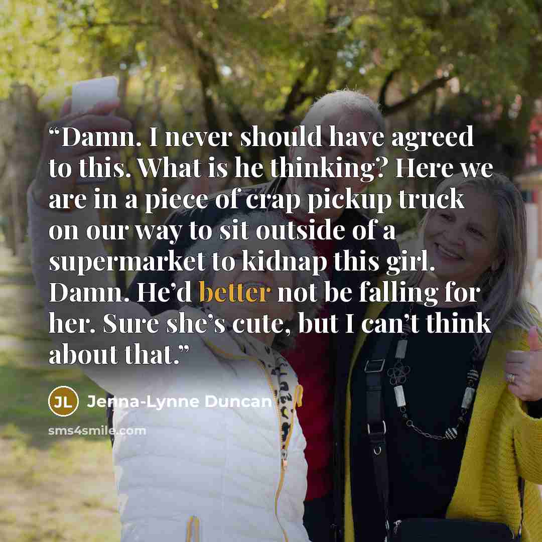 “Damn. I never should have agreed to this. What is he thinking? Here we are in a piece of crap pickup truck on our way to sit outside of a supermarket to kidnap this girl. Damn. He’d better not be falling for her. Sure she’s cute, but I can’t think about that.” quote by Jenna-Lynne Duncan
