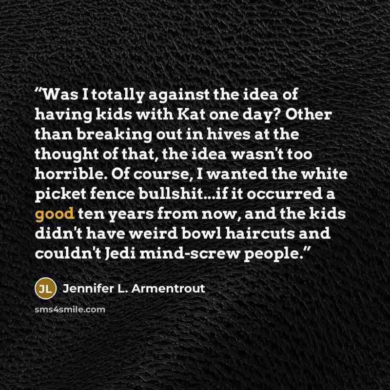 “Was I totally against the idea of having kids with Kat one day? Other than breaking out in hives at the thought of that, the idea wasn't too horrible. Of course, I wanted the white picket fence bullshit...if it occurred a good ten years from now, and the kids didn't have weird bowl haircuts and…” quote by Jennifer L. Armentrout