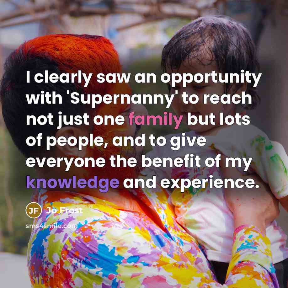 “I clearly saw an opportunity with 'Supernanny' to reach not just one family but lots of people, and to give everyone the benefit of my knowledge and experience.” quote by Jo Frost