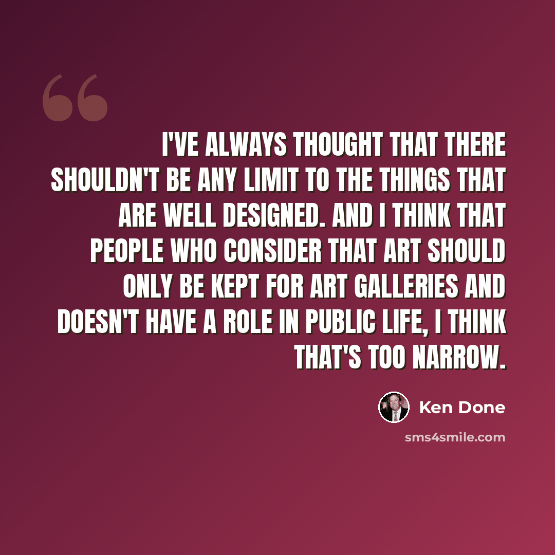 “I've always thought that there shouldn't be any limit to the things that are well designed. And I think that people who consider that art should only be kept for art galleries and doesn't have a role in public life, I think that's too narrow.” quote by Ken Done