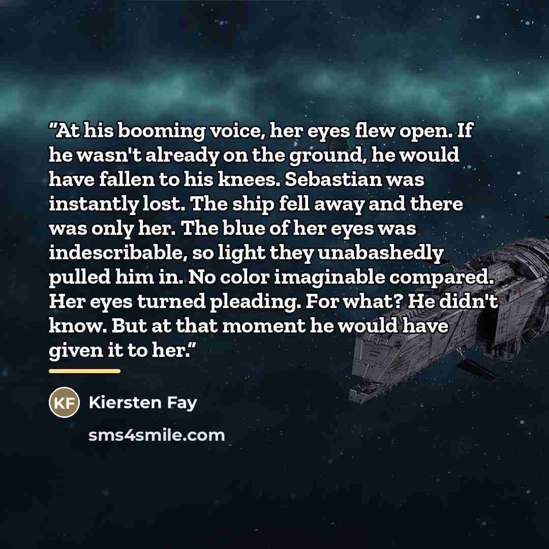 “At his booming voice, her eyes flew open. If he wasn't already on the ground, he would have fallen to his knees. Sebastian was instantly lost. The ship fell away and there was only her. The blue of her eyes was indescribable, so light they unabashedly pulled him in. No color imaginable compared…” quote by Kiersten Fay