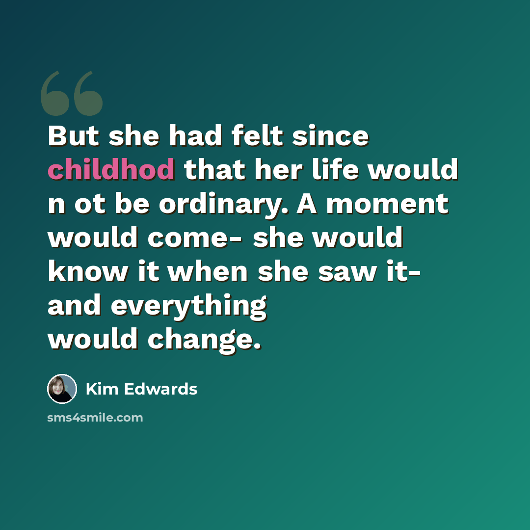 “But she had felt since childhod that her life would n ot be ordinary. A moment would come- she would know it when she saw it- and everything would change.” quote by Kim Edwards