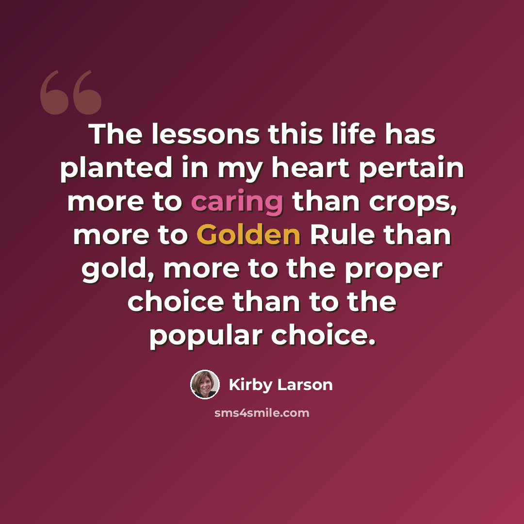 “The lessons this life has planted in my heart pertain more to caring than crops, more to Golden Rule than gold, more to the proper choice than to the popular choice.” quote by Kirby Larson