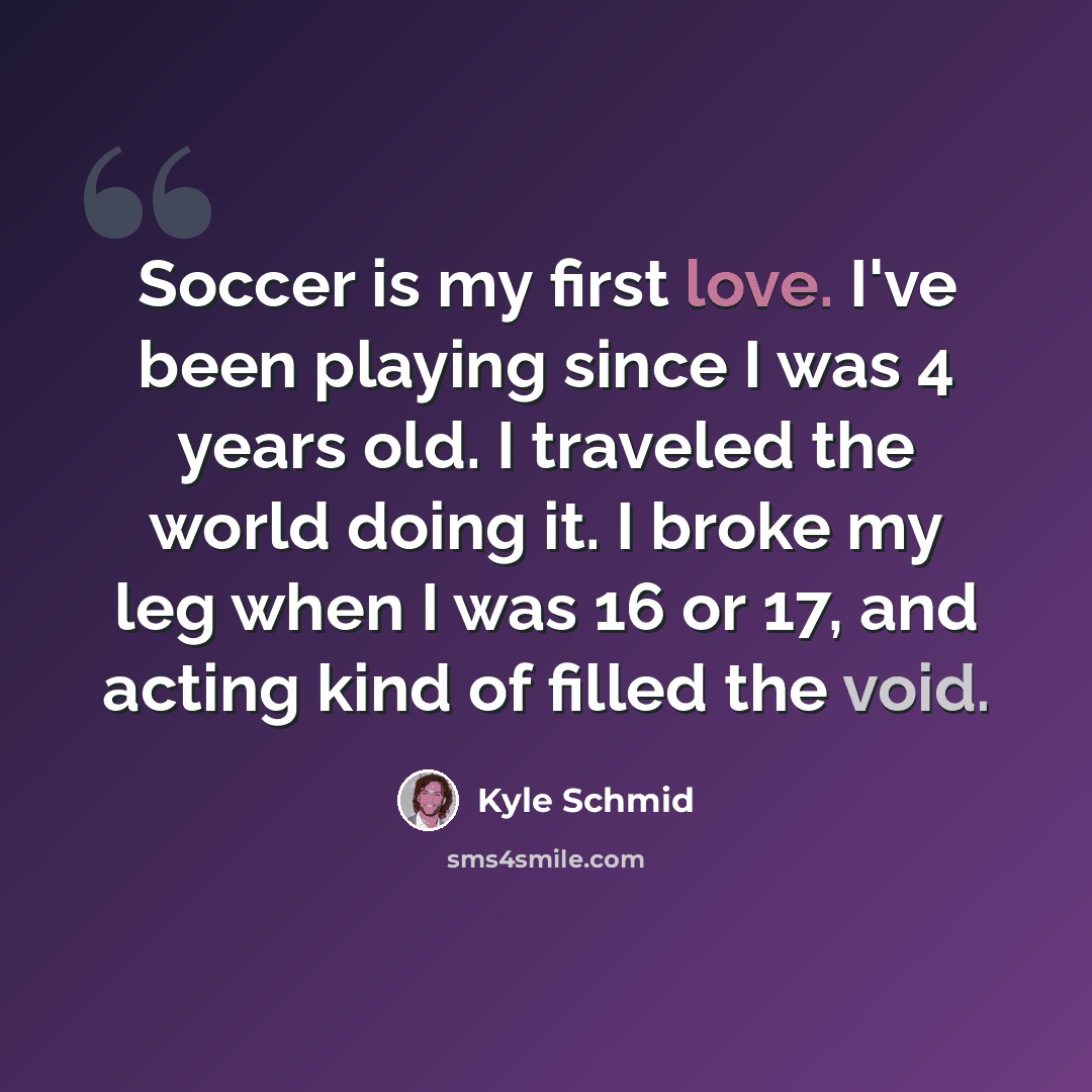 “Soccer is my first love. I've been playing since I was 4 years old. I traveled the world doing it. I broke my leg when I was 16 or 17, and acting kind of filled the void.” quote by Kyle Schmid