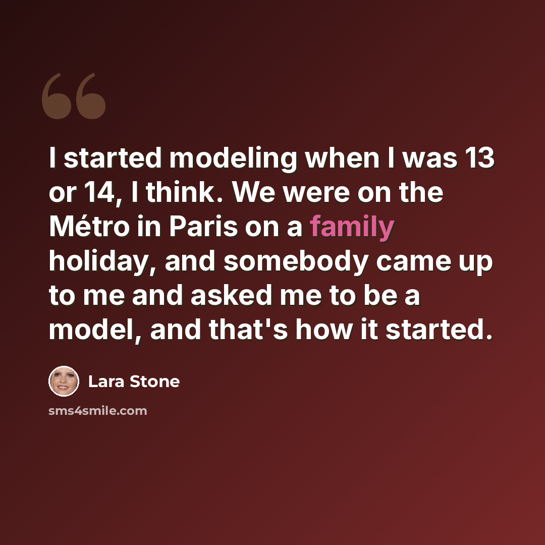 “I started modeling when I was 13 or 14, I think. We were on the Métro in Paris on a family holiday, and somebody came up to me and asked me to be a model, and that's how it started.” quote by Lara Stone