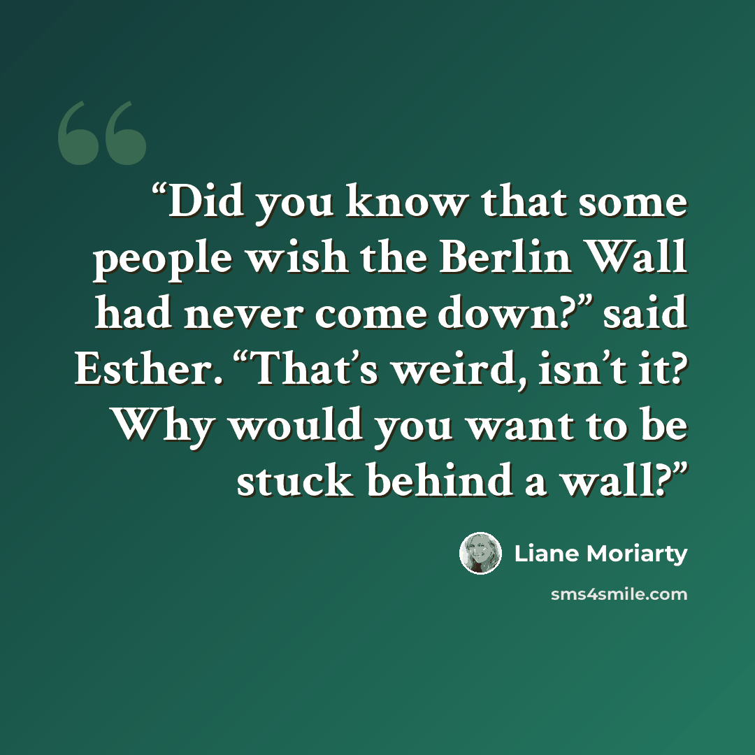 “Did you know that some people wish the Berlin Wall had never come down?” said Esther. “That’s weird, isn’t it? Why would you want to be stuck behind a wall?” quote by Liane Moriarty