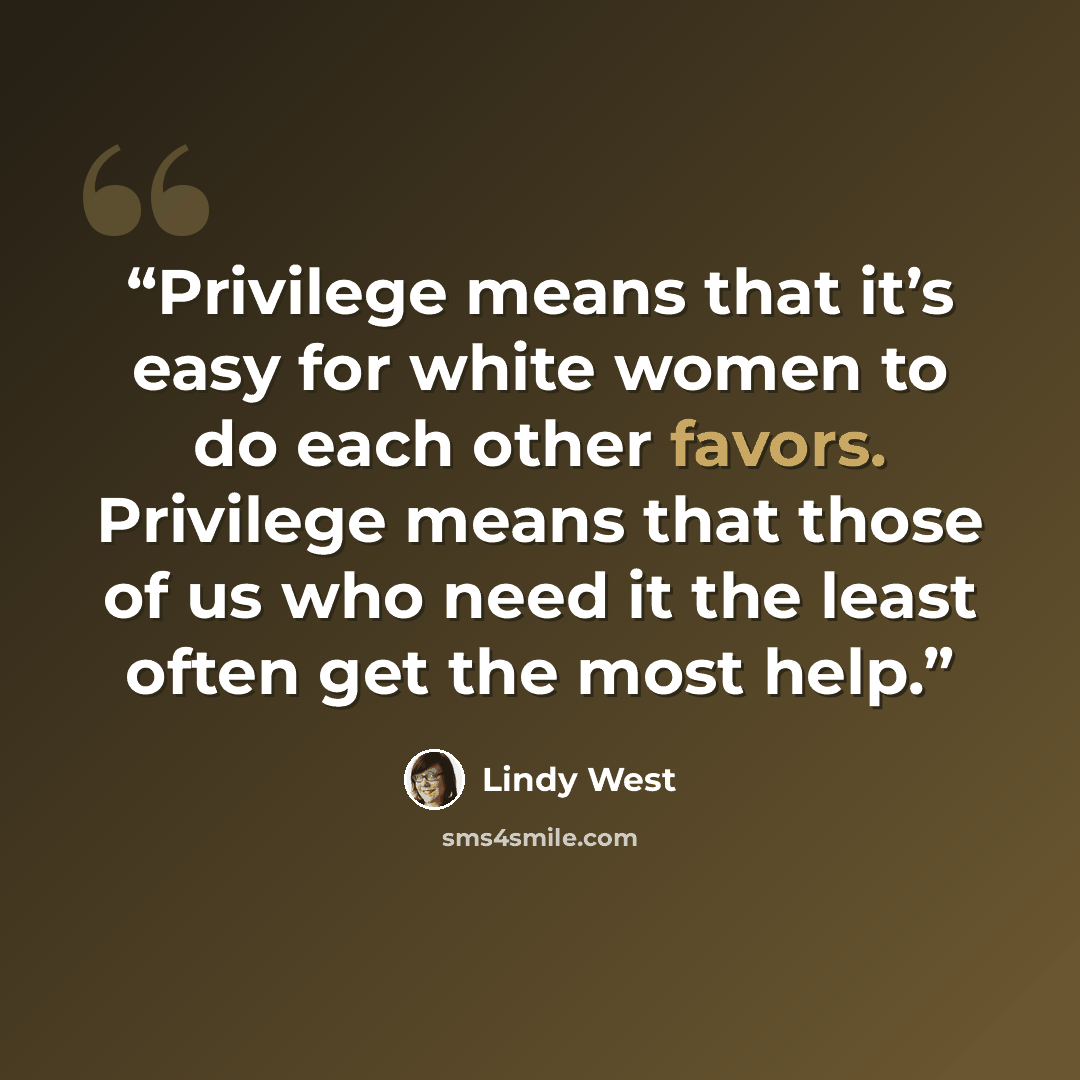 “Privilege means that it’s easy for white women to do each other favors. Privilege means that those of us who need it the least often get the most help.” quote by Lindy West