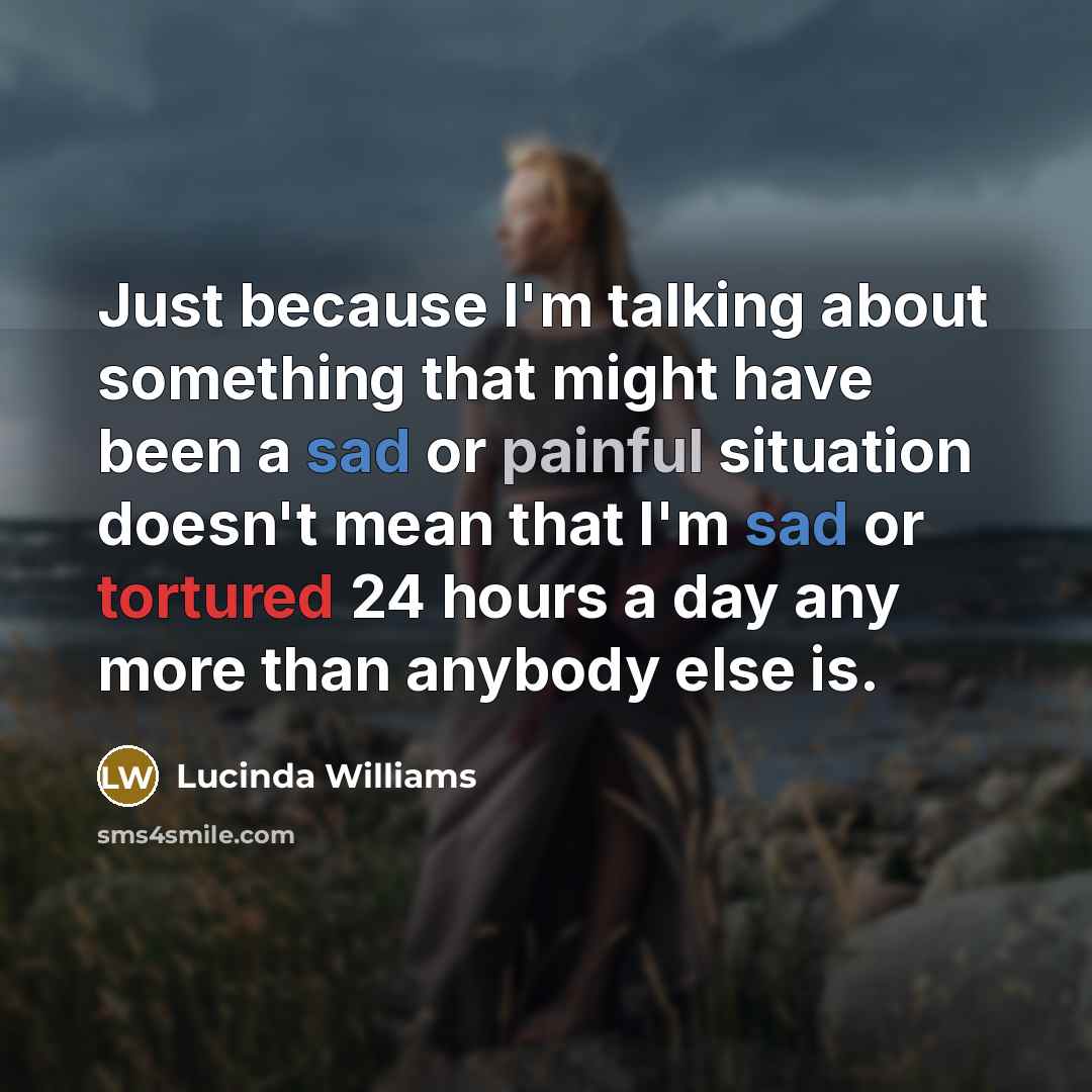 “Just because I'm talking about something that might have been a sad or painful situation doesn't mean that I'm sad or tortured 24 hours a day any more than anybody else is.” quote by Lucinda Williams