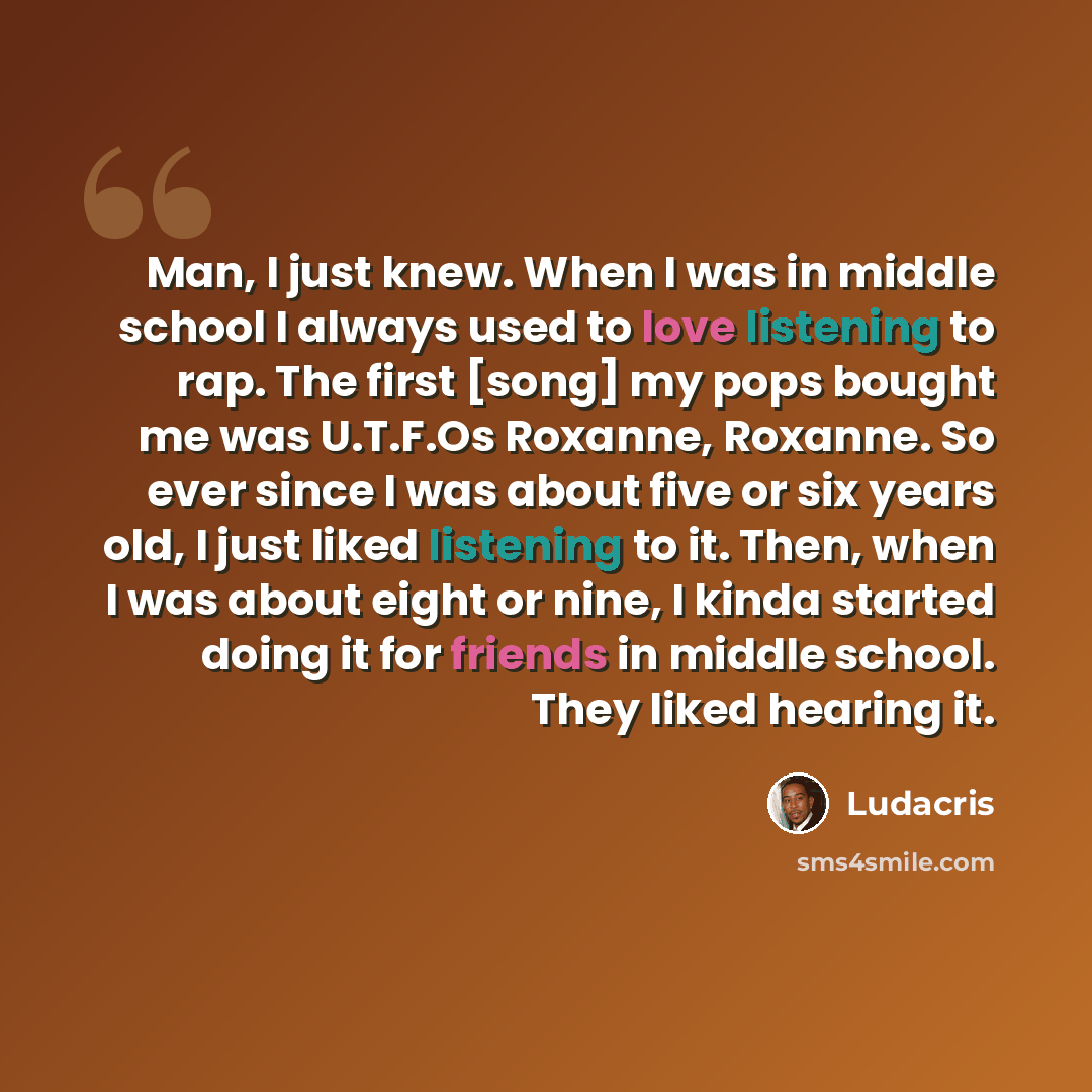 “Man, I just knew. When I was in middle school I always used to love listening to rap. The first [song] my pops bought me was U.T.F.Os Roxanne, Roxanne. So ever since I was about five or six years old, I just liked listening to it. Then, when I was about eight or nine, I kinda started doing it for…” quote by Ludacris