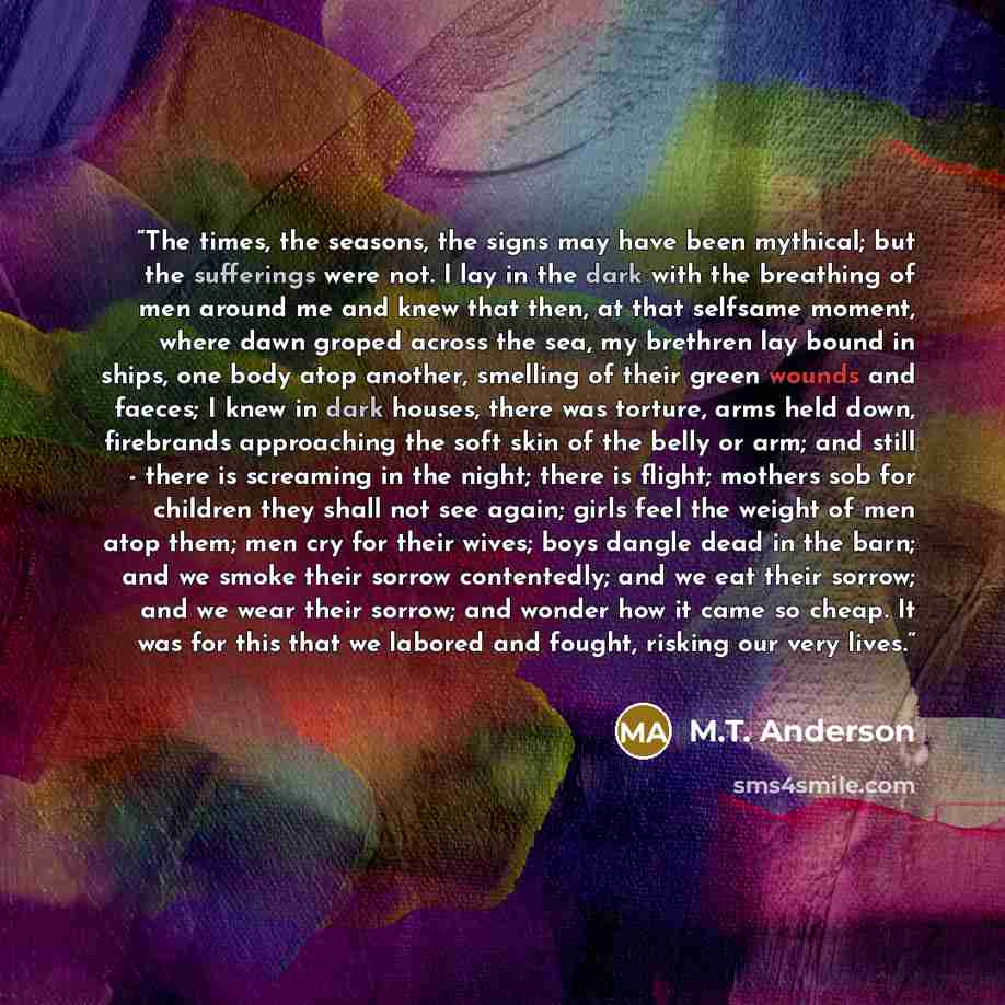 “The times, the seasons, the signs may have been mythical; but the sufferings were not. I lay in the dark with the breathing of men around me and knew that then, at that selfsame moment, where dawn groped across the sea, my brethren lay bound in ships, one body atop another, smelling of their green…” quote by M.T. Anderson