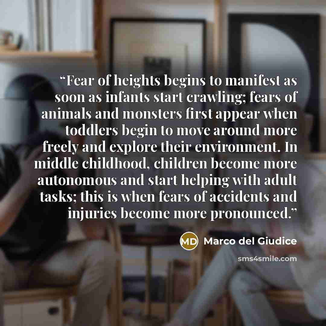 “Fear of heights begins to manifest as soon as infants start crawling; fears of animals and monsters first appear when toddlers begin to move around more freely and explore their environment. In middle childhood, children become more autonomous and start helping with adult tasks; this is when fears…” quote by Marco del Giudice