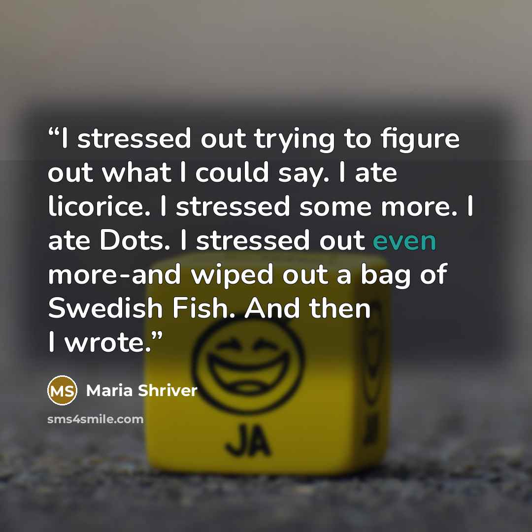 “I stressed out trying to figure out what I could say. I ate licorice. I stressed some more. I ate Dots. I stressed out even more-and wiped out a bag of Swedish Fish. And then I wrote.” quote by Maria Shriver