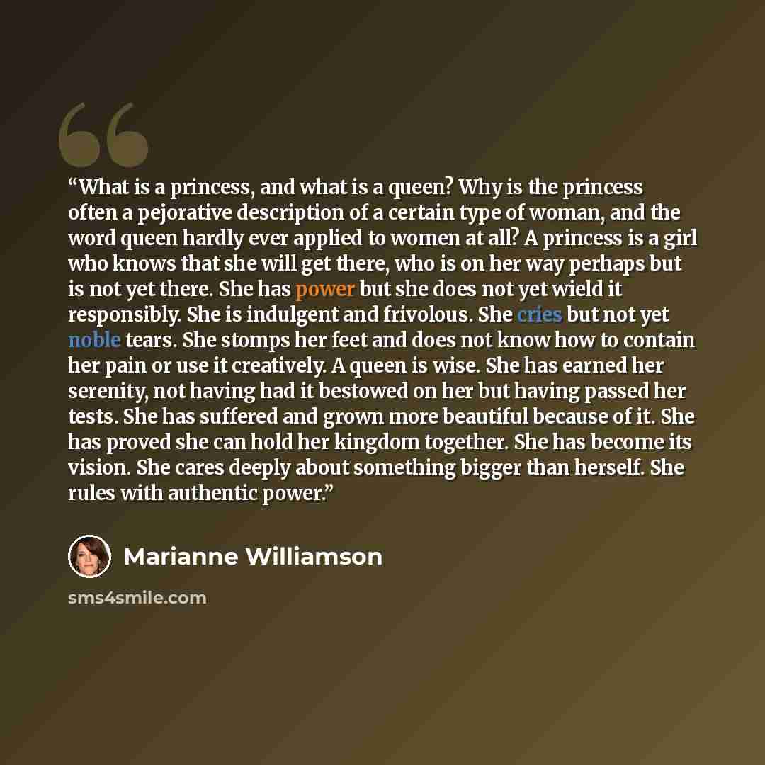 “What is a princess, and what is a queen? Why is the princess often a pejorative description of a certain type of woman, and the word queen hardly ever applied to women at all? A princess is a girl who knows that she will get there, who is on her way perhaps but is not yet there. She has power but…” quote by Marianne Williamson