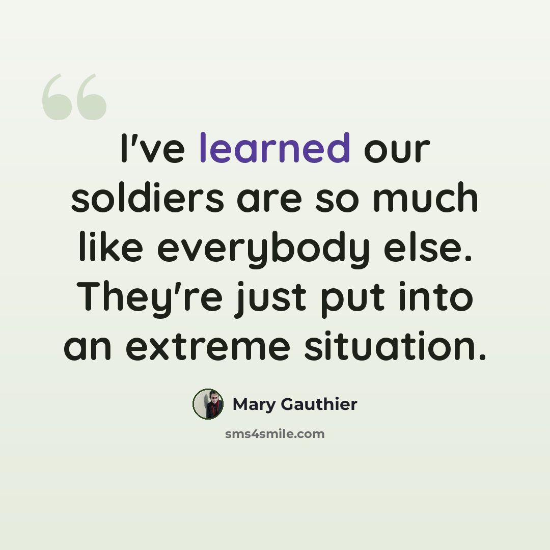 “I've learned our soldiers are so much like everybody else. They're just put into an extreme situation.” quote by Mary Gauthier