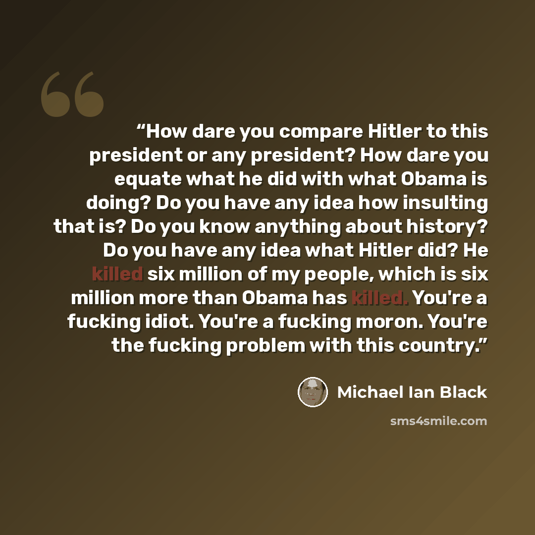 “How dare you compare Hitler to this president or any president? How dare you equate what he did with what Obama is doing? Do you have any idea how insulting that is? Do you know anything about history? Do you have any idea what Hitler did? He killed six million of my people, which is six million…” quote by Michael Ian Black