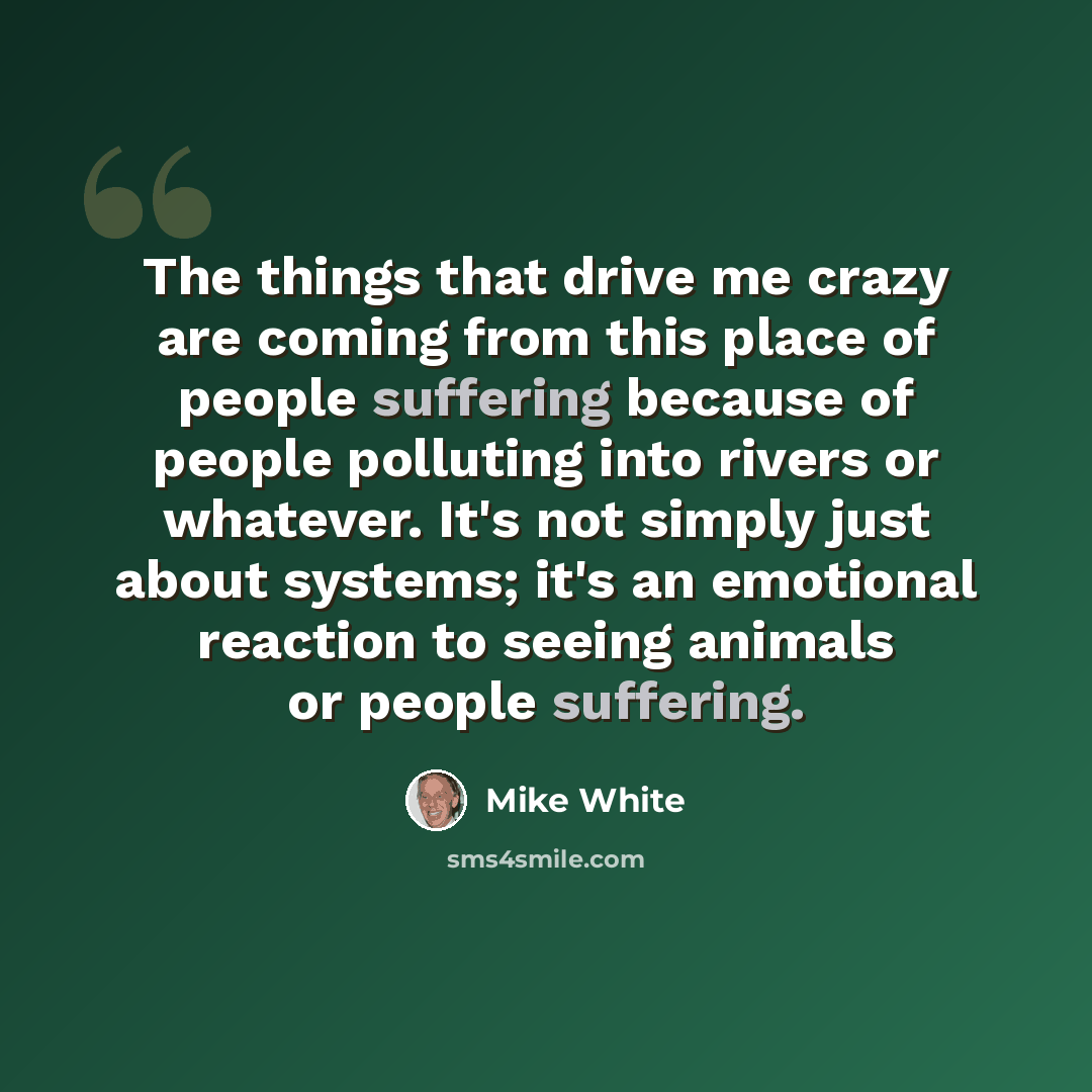 “The things that drive me crazy are coming from this place of people suffering because of people polluting into rivers or whatever. It's not simply just about systems; it's an emotional reaction to seeing animals or people suffering.” quote by Mike White