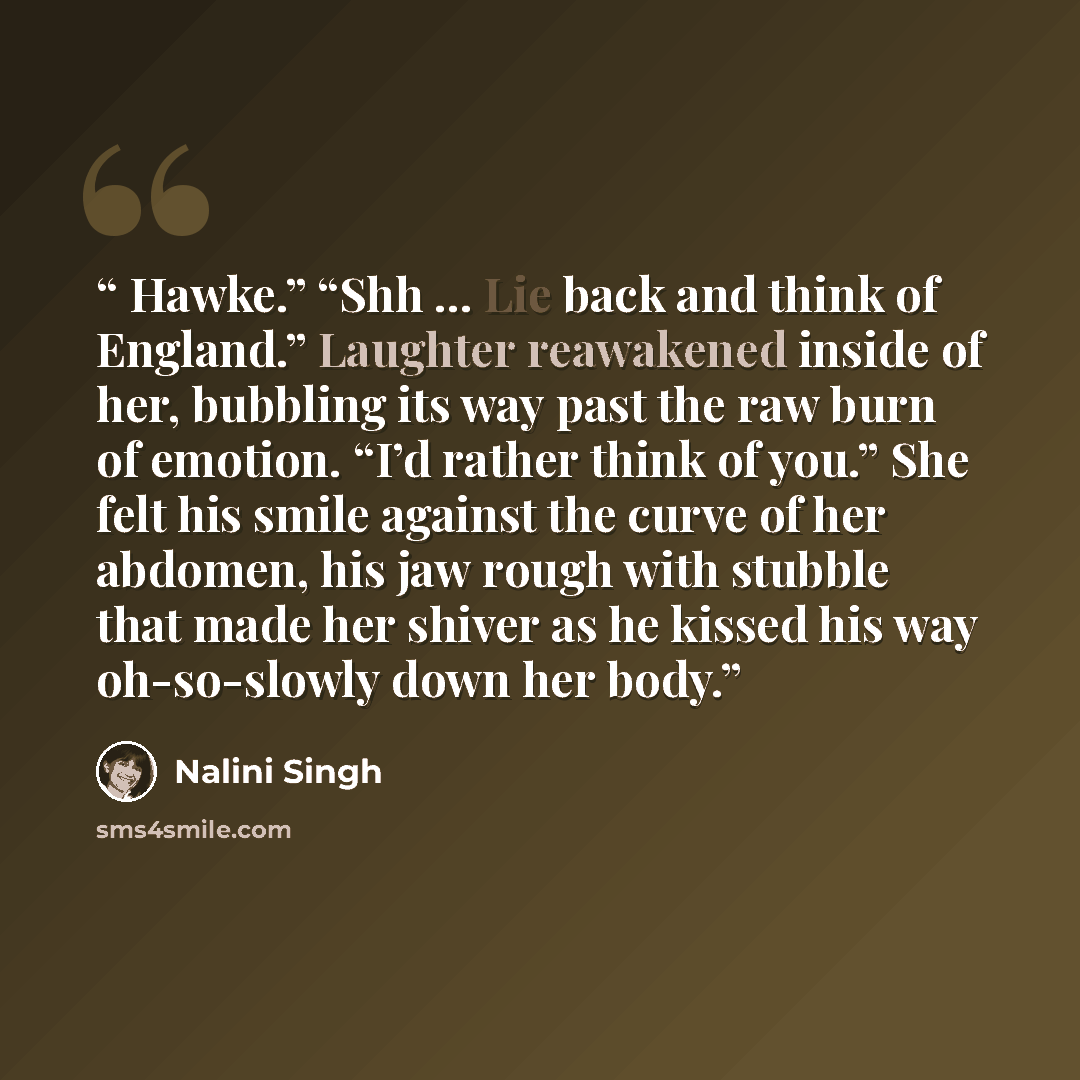 “Hawke.” “Shh … Lie back and think of England.” Laughter reawakened inside of her, bubbling its way past the raw burn of emotion. “I’d rather think of you.” She felt his smile against the curve of her abdomen, his jaw rough with stubble that made her shiver as he kissed his way oh-so-slowly down…” quote by Nalini Singh