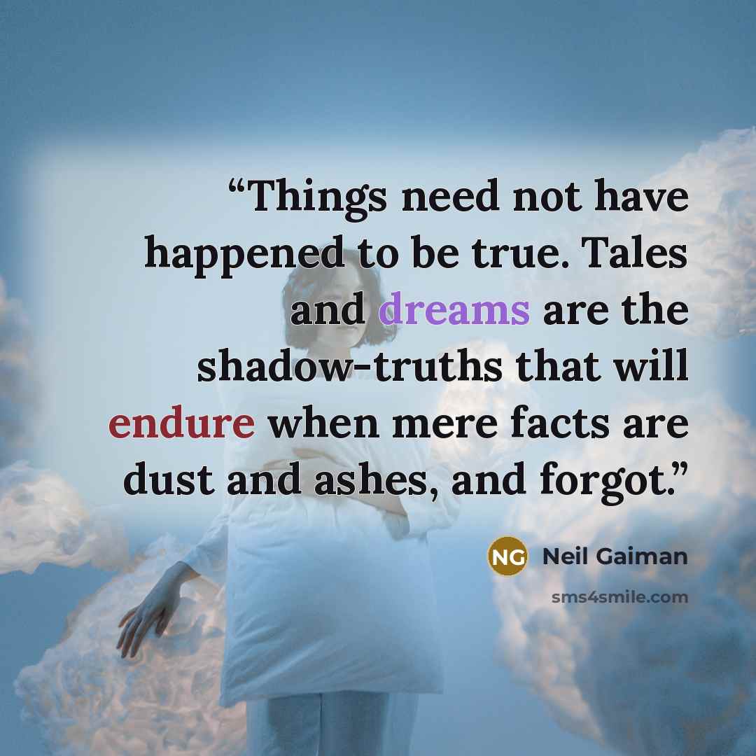 “Things need not have happened to be true. Tales and dreams are the shadow-truths that will endure when mere facts are dust and ashes, and forgot.” quote by Neil Gaiman