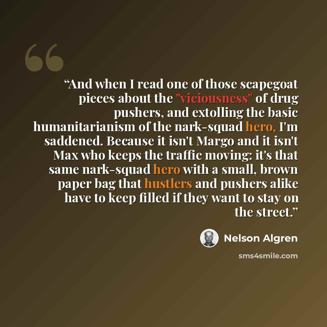 “And when I read one of those scapegoat pieces about the "viciousness" of drug pushers, and extolling the basic humanitarianism of the nark-squad hero, I'm saddened. Because it isn't Margo and it isn't Max who keeps the traffic moving: it's that same nark-squad hero with a small, brown paper bag…” quote by Nelson Algren