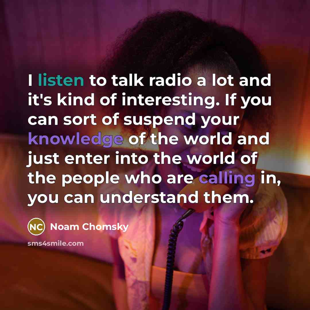 “I listen to talk radio a lot and it's kind of interesting. If you can sort of suspend your knowledge of the world and just enter into the world of the people who are calling in, you can understand them.” quote by Noam Chomsky