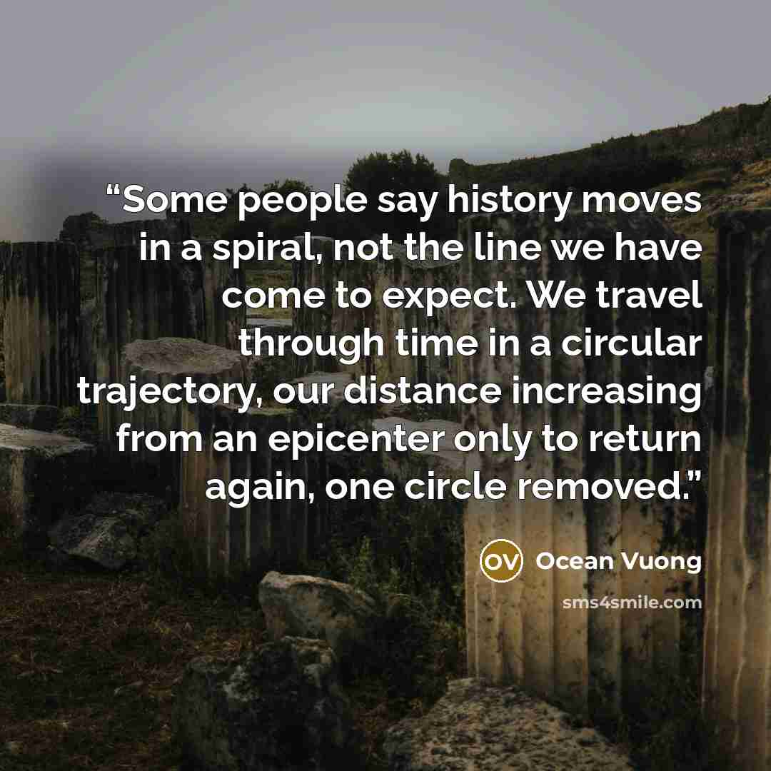 “Some people say history moves in a spiral, not the line we have come to expect. We travel through time in a circular trajectory, our distance increasing from an epicenter only to return again, one circle removed.” quote by Ocean Vuong