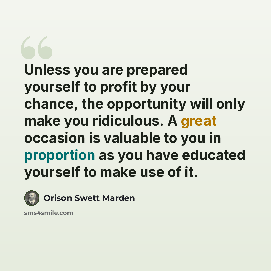 “Unless you are prepared yourself to profit by your chance, the opportunity will only make you ridiculous. A great occasion is valuable to you in proportion as you have educated yourself to make use of it.” quote by Orison Swett Marden