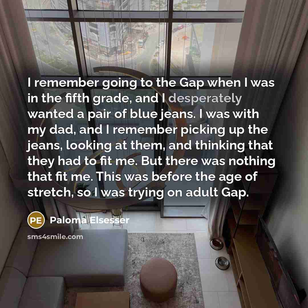 “I remember going to the Gap when I was in the fifth grade, and I desperately wanted a pair of blue jeans. I was with my dad, and I remember picking up the jeans, looking at them, and thinking that they had to fit me. But there was nothing that fit me. This was before the age of stretch, so I was…” quote by Paloma Elsesser