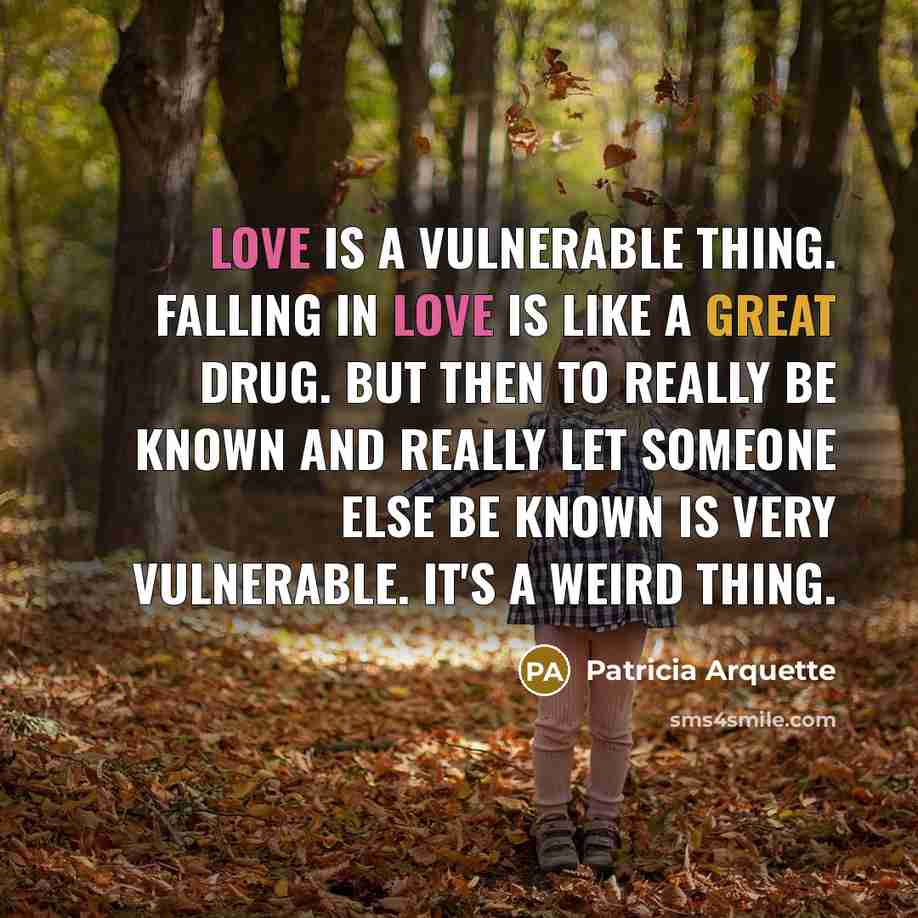 “Love is a vulnerable thing. Falling in love is like a great drug. But then to really be known and really let someone else be known is very vulnerable. It's a weird thing.” quote by Patricia Arquette