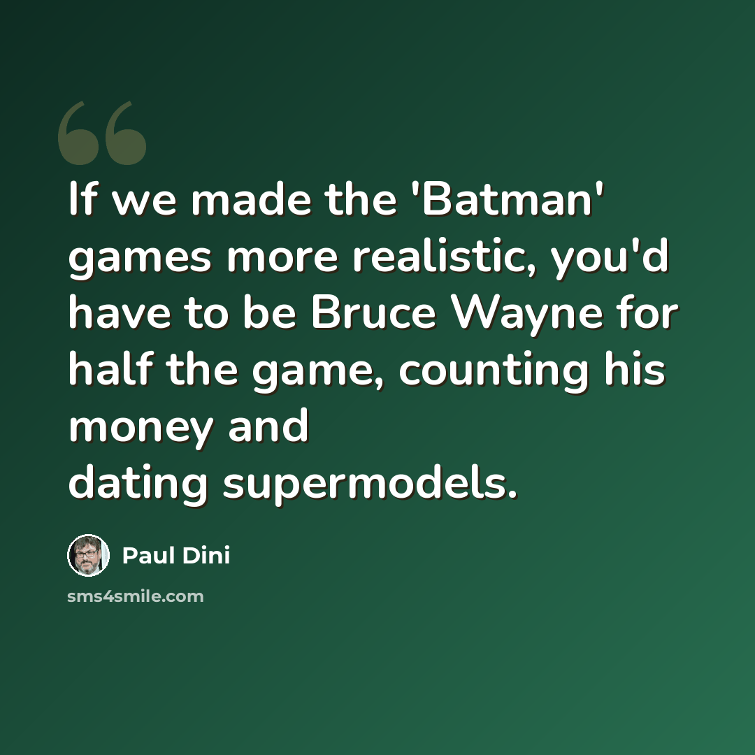 “If we made the 'Batman' games more realistic, you'd have to be Bruce Wayne for half the game, counting his money and dating supermodels.” quote by Paul Dini
