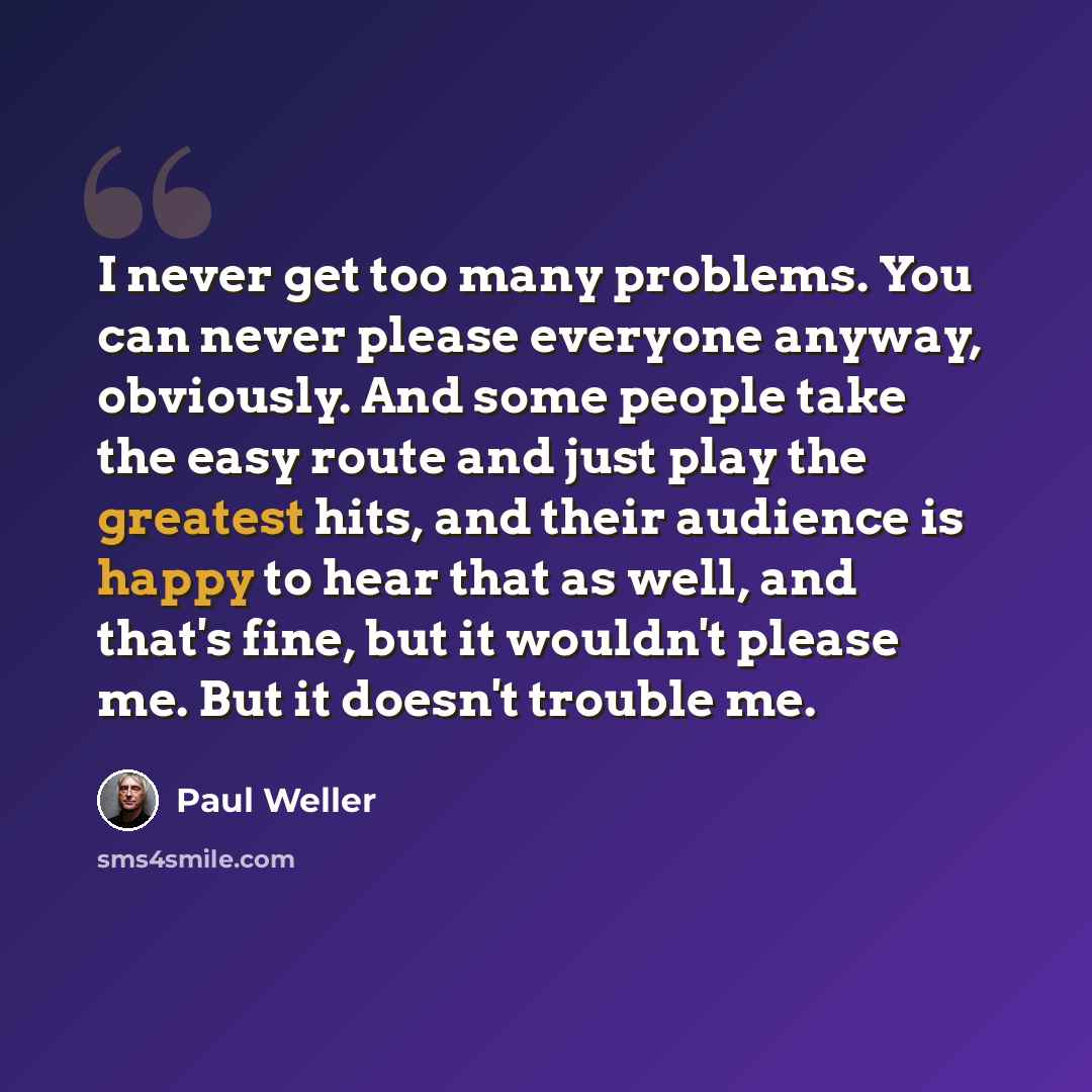 “I never get too many problems. You can never please everyone anyway, obviously. And some people take the easy route and just play the greatest hits, and their audience is happy to hear that as well, and that's fine, but it wouldn't please me. But it doesn't trouble me.” quote by Paul Weller