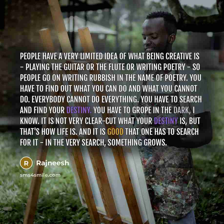 “People have a very limited idea of what being creative is - playing the guitar or the flute or writing poetry - so people go on writing rubbish in the name of poetry. You have to find out what you can do and what you cannot do. Everybody cannot do everything. You have to search and find your…” quote by Rajneesh