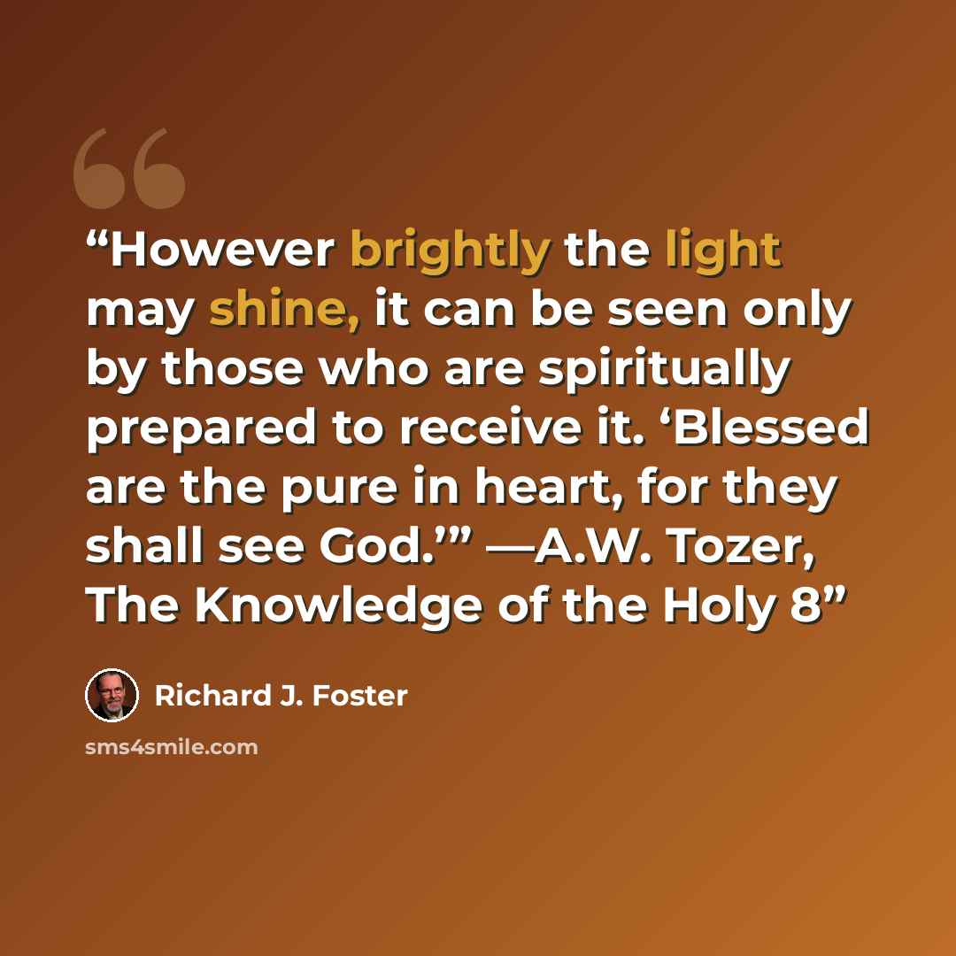 “However brightly the light may shine, it can be seen only by those who are spiritually prepared to receive it. ‘Blessed are the pure in heart, for they shall see God.’” —A.W. Tozer, The Knowledge of the Holy 8” quote by Richard J. Foster