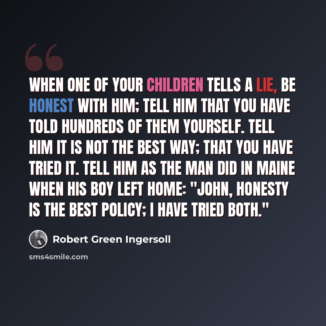 “When one of your children tells a lie, be honest with him; tell him that you have told hundreds of them yourself. Tell him it is not the best way; that you have tried it. Tell him as the man did in Maine when his boy left home: "John, honesty is the best policy; I have tried both."” quote by Robert Green Ingersoll