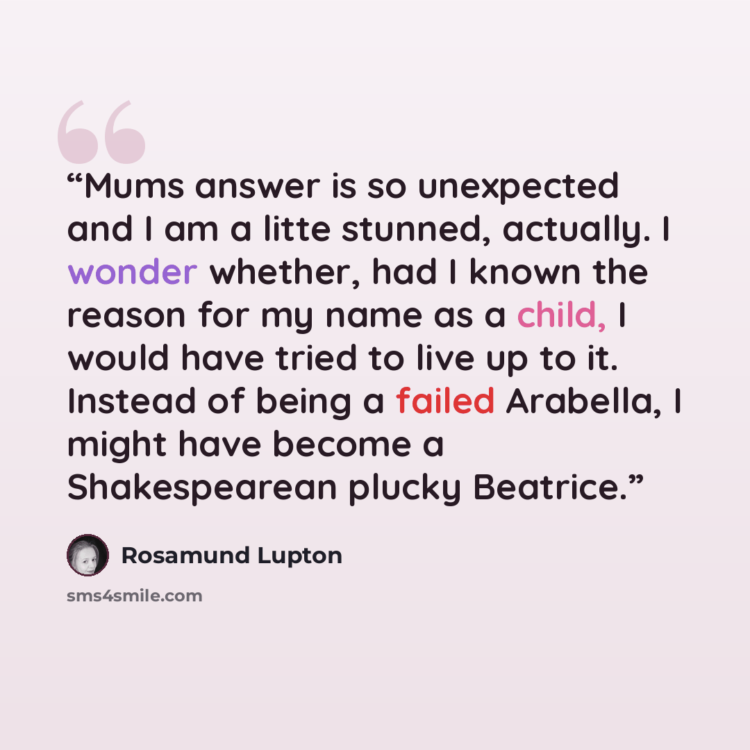 “Mums answer is so unexpected and I am a litte stunned, actually. I wonder whether, had I known the reason for my name as a child, I would have tried to live up to it. Instead of being a failed Arabella, I might have become a Shakespearean plucky Beatrice.” quote by Rosamund Lupton