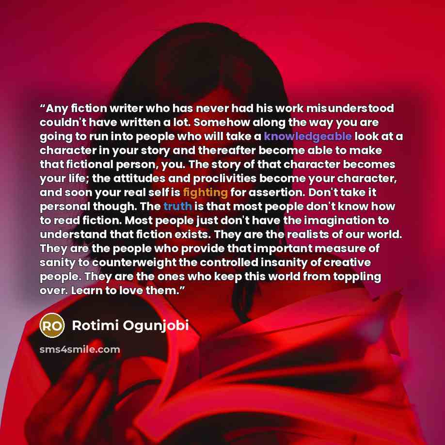 “Any fiction writer who has never had his work misunderstood couldn't have written a lot. Somehow along the way you are going to run into people who will take a knowledgeable look at a character in your story and thereafter become able to make that fictional person, you. The story of that character…” quote by Rotimi Ogunjobi