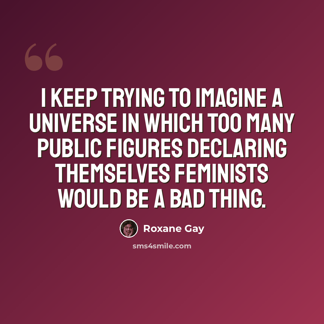 “I keep trying to imagine a universe in which too many public figures declaring themselves feminists would be a bad thing.” quote by Roxane Gay
