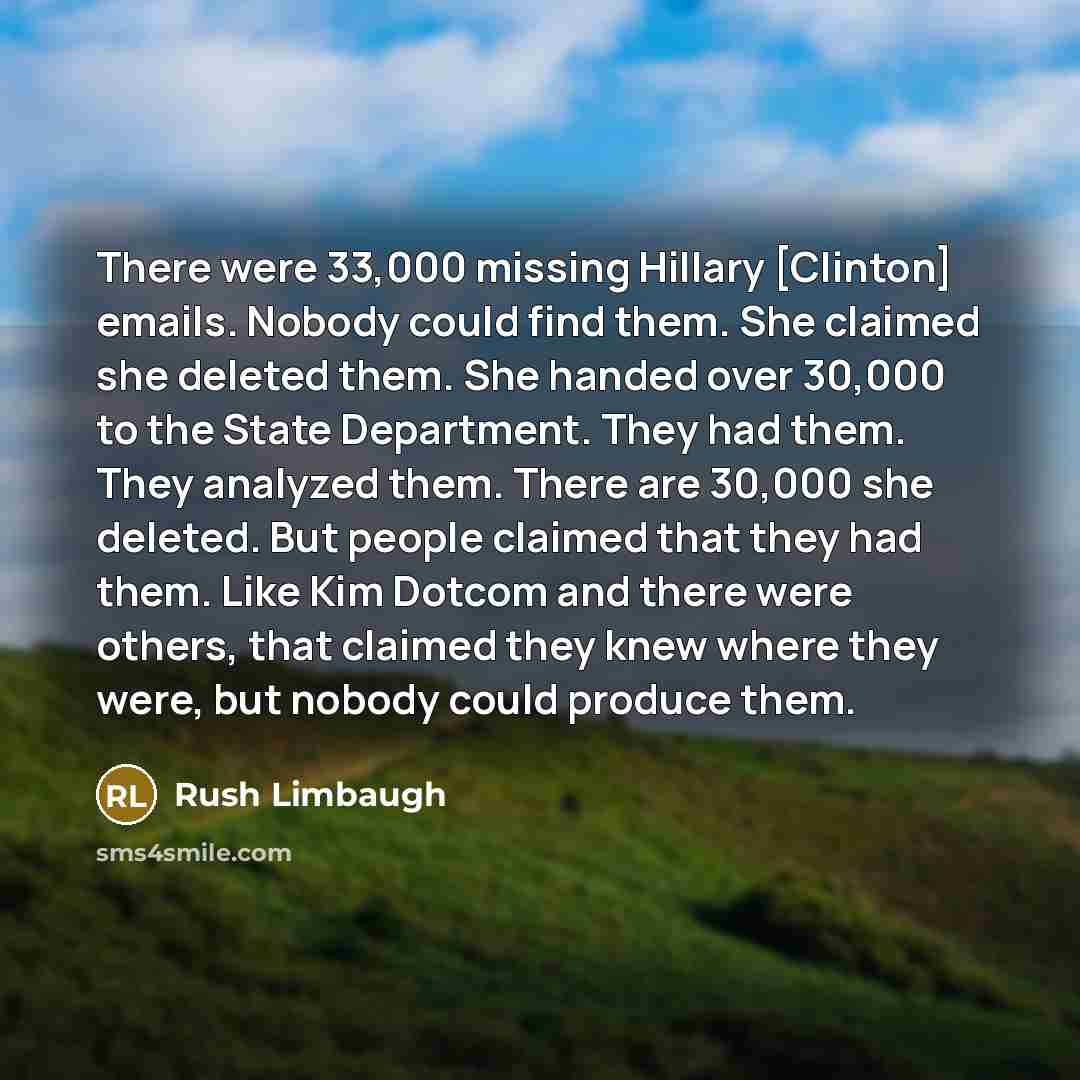 “There were 33,000 missing Hillary [Clinton] emails. Nobody could find them. She claimed she deleted them. She handed over 30,000 to the State Department. They had them. They analyzed them. There are 30,000 she deleted. But people claimed that they had them. Like Kim Dotcom and there were others…” quote by Rush Limbaugh