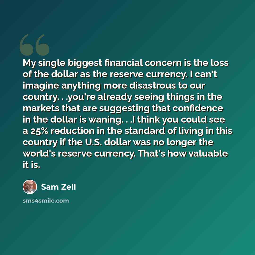 “My single biggest financial concern is the loss of the dollar as the reserve currency. I can't imagine anything more disastrous to our country. . .you're already seeing things in the markets that are suggesting that confidence in the dollar is waning. . .I think you could see a 25% reduction in…” quote by Sam Zell