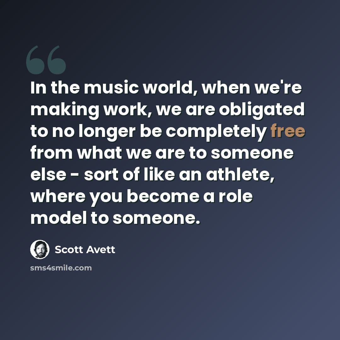 “In the music world, when we're making work, we are obligated to no longer be completely free from what we are to someone else - sort of like an athlete, where you become a role model to someone.” quote by Scott Avett