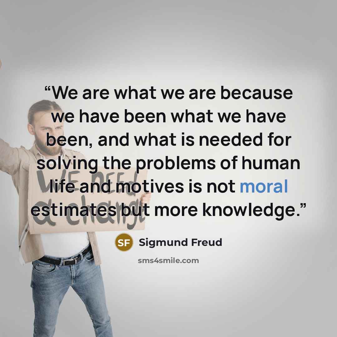 “We are what we are because we have been what we have been, and what is needed for solving the problems of human life and motives is not moral estimates but more knowledge.” quote by Sigmund Freud