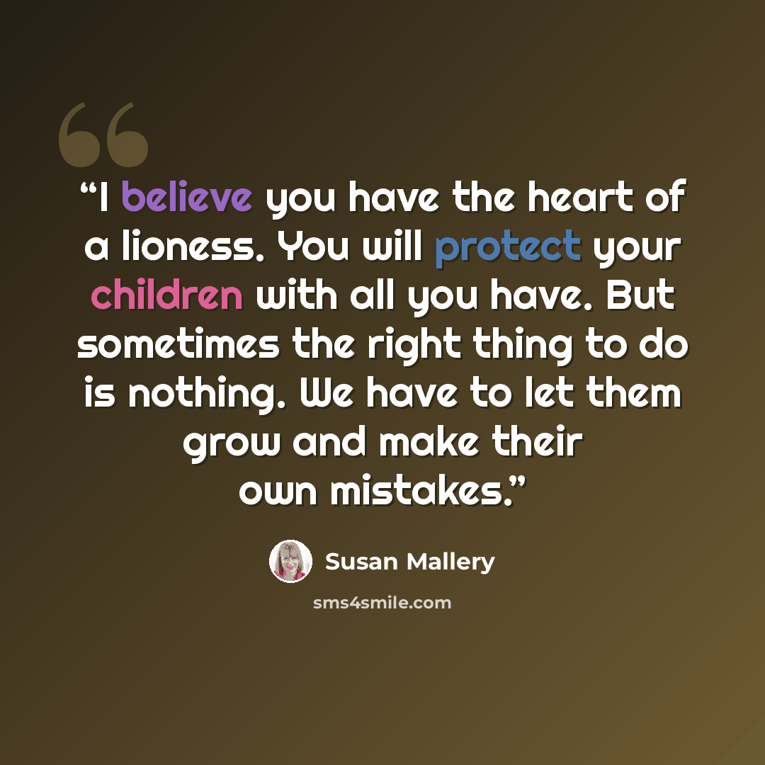 “I believe you have the heart of a lioness. You will protect your children with all you have. But sometimes the right thing to do is nothing. We have to let them grow and make their own mistakes.” quote by Susan Mallery