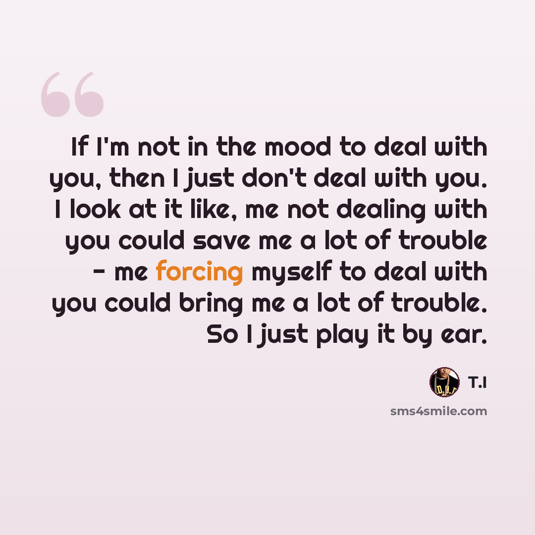 “If I'm not in the mood to deal with you, then I just don't deal with you. I look at it like, me not dealing with you could save me a lot of trouble - me forcing myself to deal with you could bring me a lot of trouble. So I just play it by ear.” quote by T.I