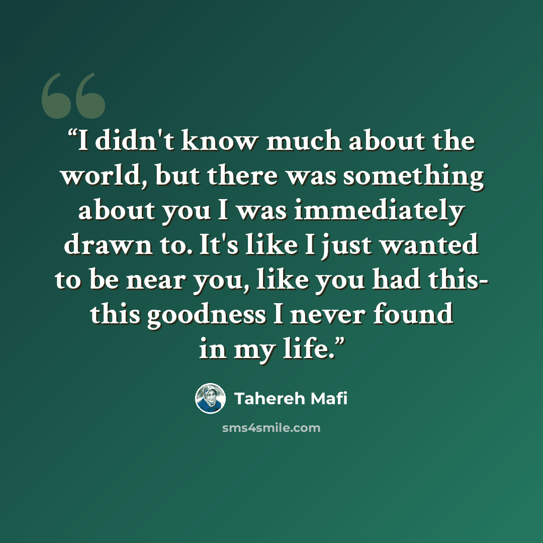 “I didn't know much about the world, but there was something about you I was immediately drawn to. It's like I just wanted to be near you, like you had this- this goodness I never found in my life.” quote by Tahereh Mafi