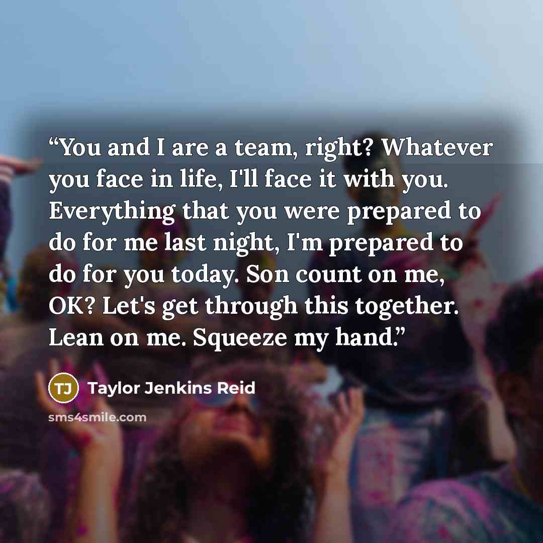 “You and I are a team, right? Whatever you face in life, I'll face it with you. Everything that you were prepared to do for me last night, I'm prepared to do for you today. Son count on me, OK? Let's get through this together. Lean on me. Squeeze my hand.” quote by Taylor Jenkins Reid