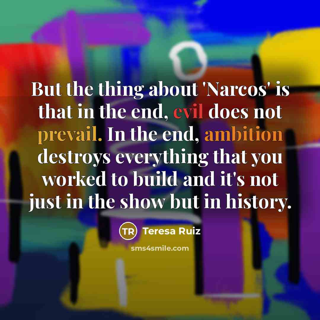 “But the thing about 'Narcos' is that in the end, evil does not prevail. In the end, ambition destroys everything that you worked to build and it's not just in the show but in history.” quote by Teresa Ruiz
