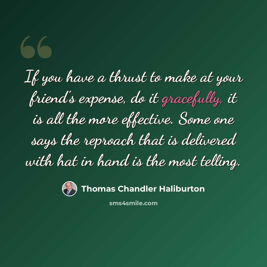 “If you have a thrust to make at your friend's expense, do it gracefully, it is all the more effective. Some one says the reproach that is delivered with hat in hand is the most telling.” quote by Thomas Chandler Haliburton