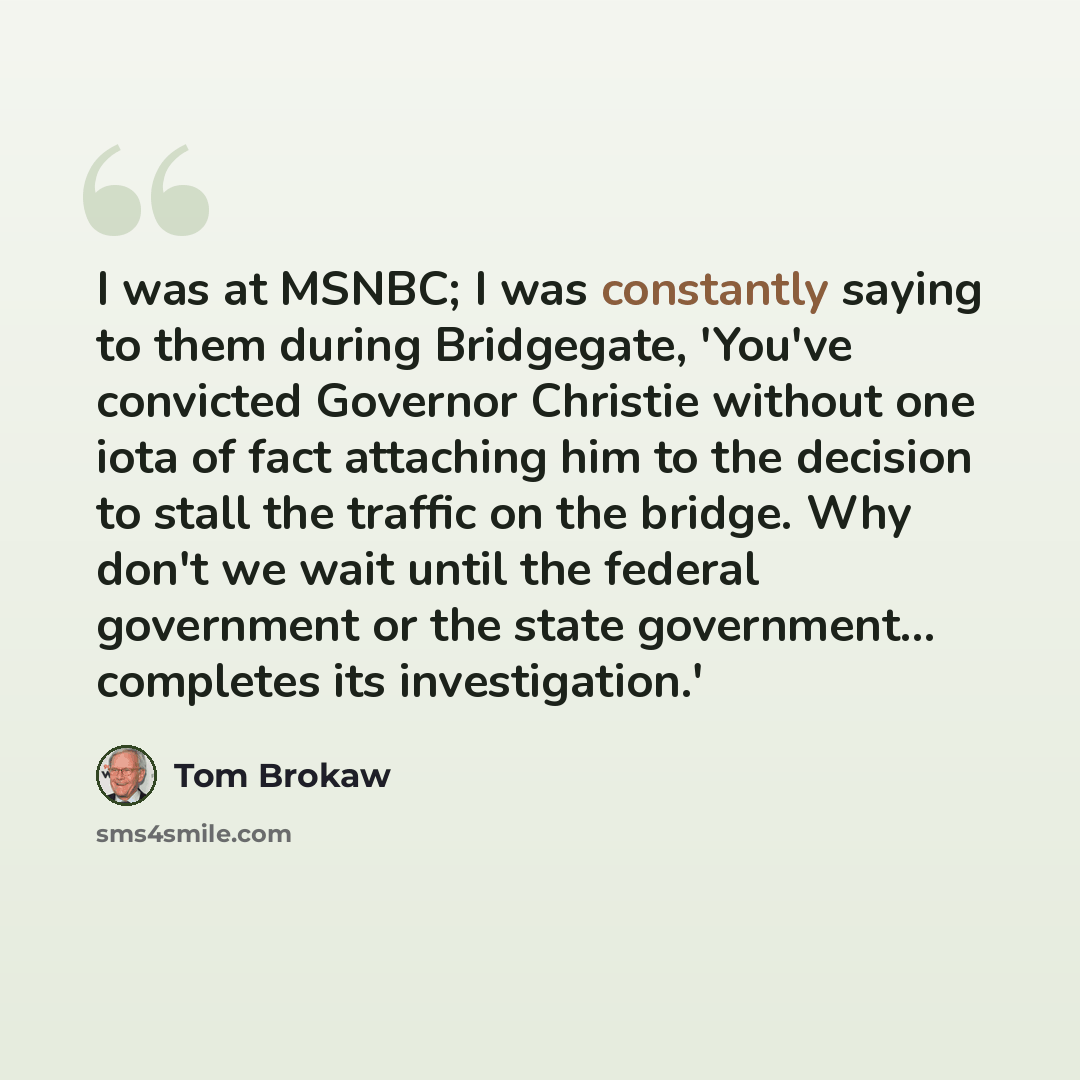 “I was at MSNBC; I was constantly saying to them during Bridgegate, 'You've convicted Governor Christie without one iota of fact attaching him to the decision to stall the traffic on the bridge. Why don't we wait until the federal government or the state government... completes its investigation.'” quote by Tom Brokaw